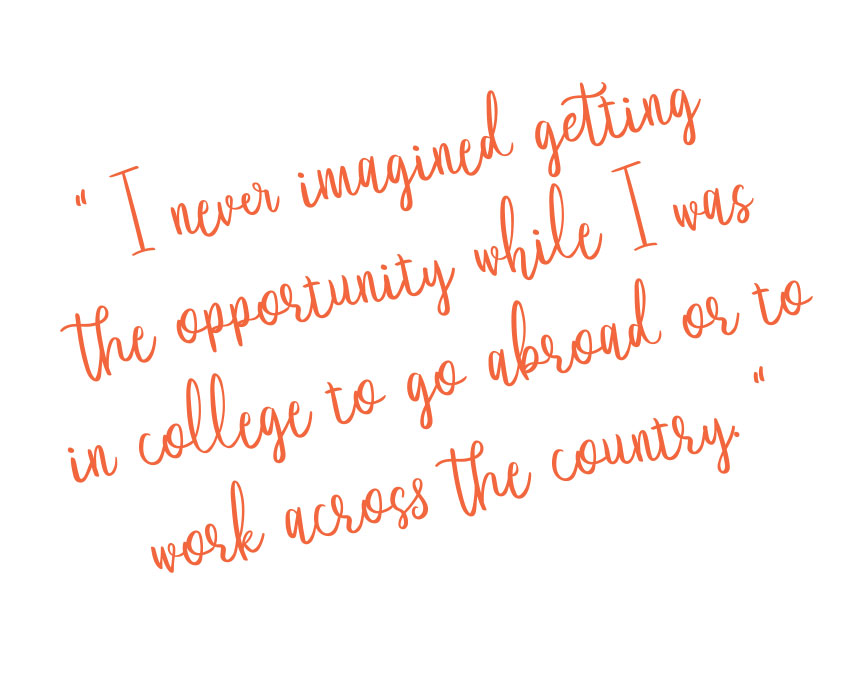 I never imagined getting
the opportunity while I was
in college to go abroad or to
work across the country.