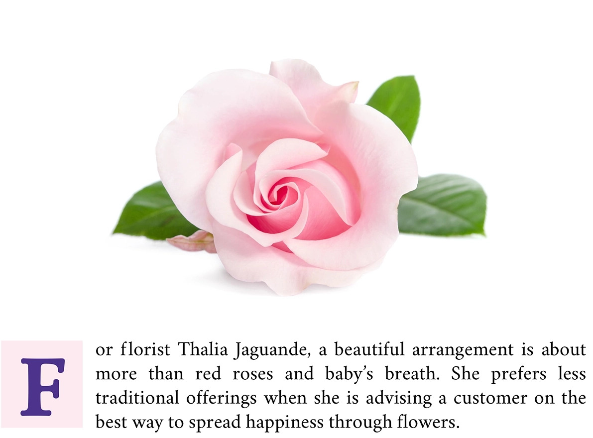 Intro paragraph: For Florist Thalia Jaguande, a beautiful arrangement is about more than red roses and baby's breath. She prefers less traditional offerings when she is advising a customer on the best ways to spread happiness through flowers.